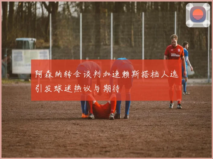 阿森纳转会谈判加速赖斯搭档人选引发球迷热议与期待