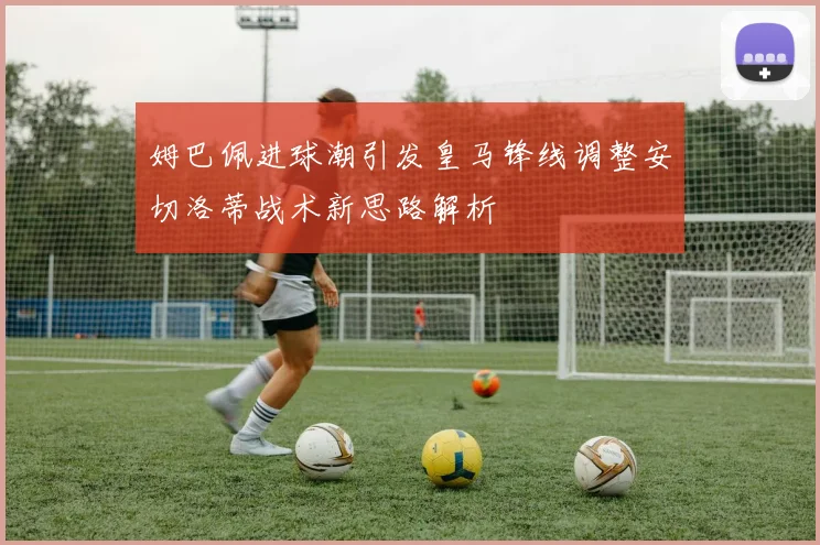 姆巴佩进球潮引发皇马锋线调整安切洛蒂战术新思路解析