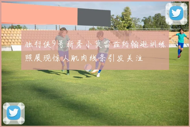独行侠9号新秀小莫雷兹约翰逊训练照展现惊人肌肉线条引发关注
